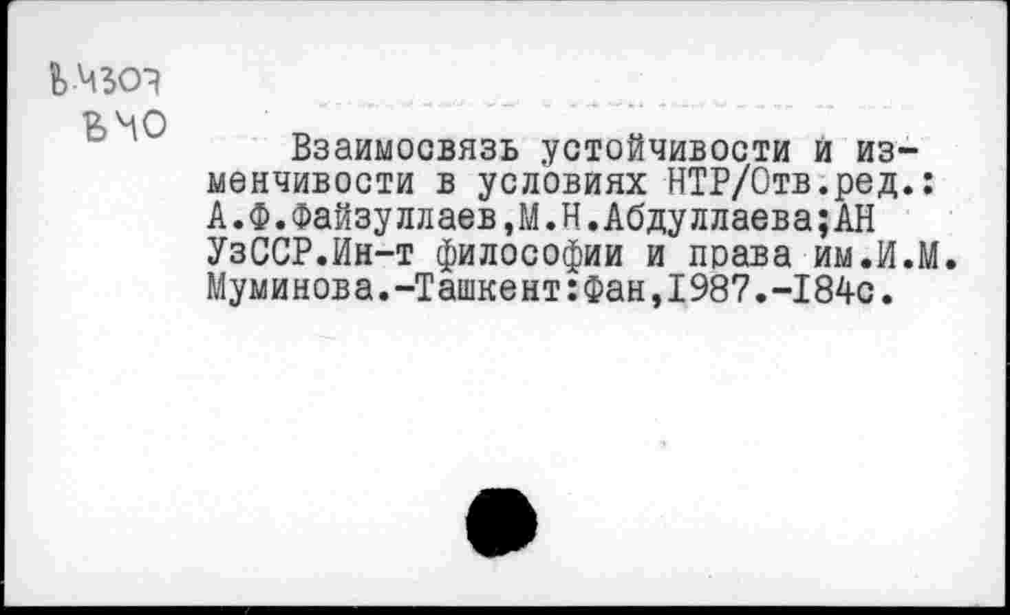 ﻿ьчо
Взаимосвязь устойчивости и изменчивости в условиях НТР/Отв.ред.: А.Ф.Файзуллаев,М.Н.Абдуллаева;АН УзССР.Ин-т философии и права им.И.М. Муминова.-Ташкент:Фан,198?.-184с.